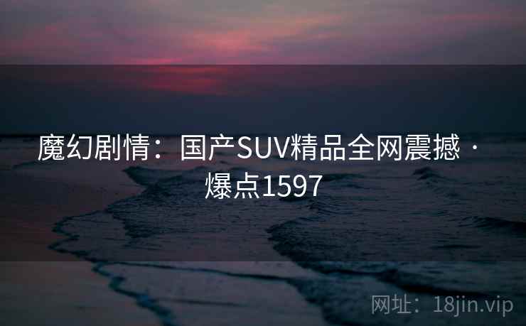 魔幻剧情：国产SUV精品全网震撼 · 爆点1597