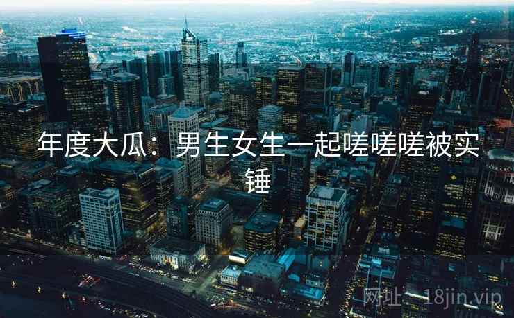 年度大瓜:男生女生一起嗟嗟嗟被实锤