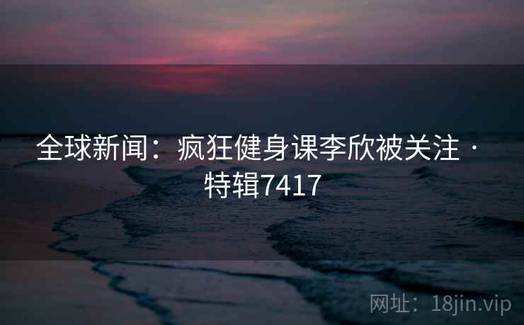 全球新闻:疯狂健身课李欣被关注 · 特辑7417