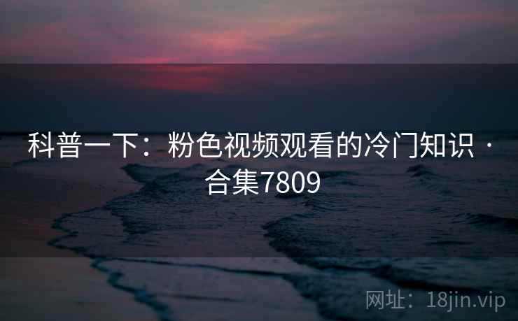 科普一下：粉色视频观看的冷门知识 · 合集7809