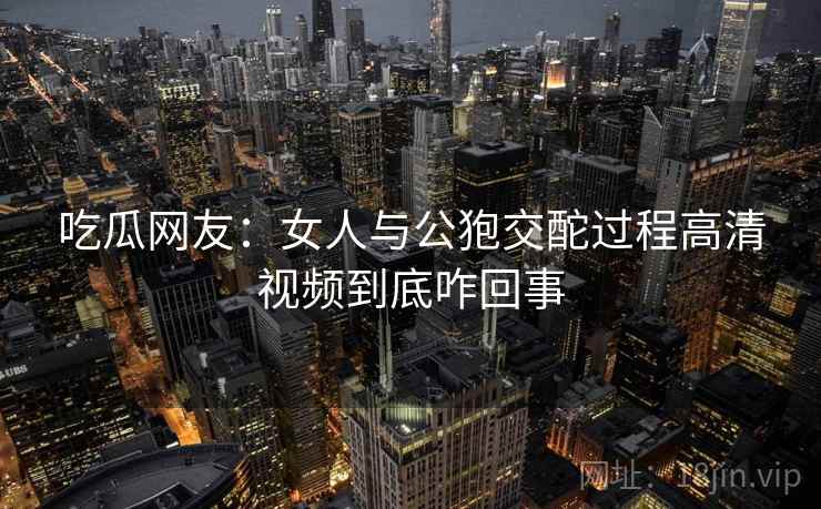 吃瓜网友:女人与公狍交酡过程高清视频到底咋回事