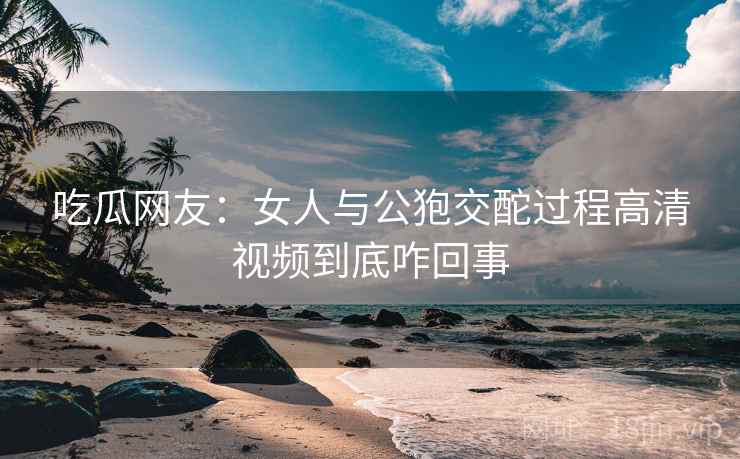 吃瓜网友:女人与公狍交酡过程高清视频到底咋回事
