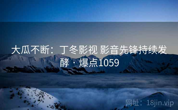 大瓜不断:丁冬影视 影音先锋持续发酵 · 爆点1059