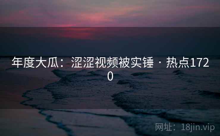 年度大瓜:涩涩视频被实锤 · 热点1720