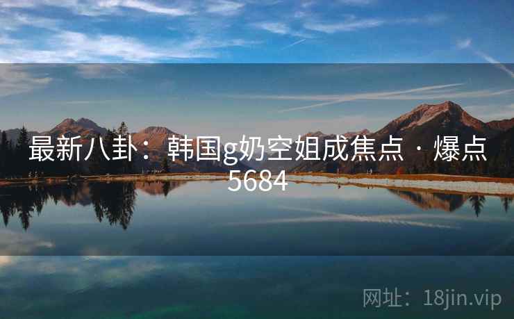 最新八卦:韩国g奶空姐成焦点 · 爆点5684