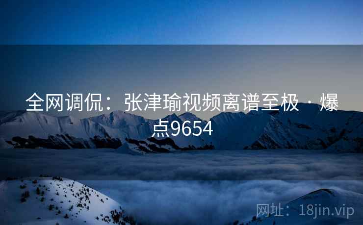 全网调侃:张津瑜视频离谱至极 · 爆点9654
